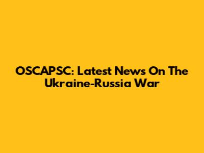 OSCAPSC: Latest News On The Ukraine-Russia War