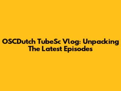 OSCDutch TubeSc Vlog: Unpacking The Latest Episodes