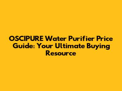 OSCIPURE Water Purifier Price Guide: Your Ultimate Buying Resource