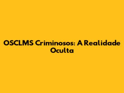OSCLMS Criminosos: A Realidade Oculta