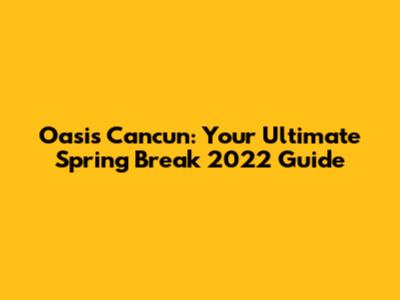 Oasis Cancun: Your Ultimate Spring Break 2022 Guide