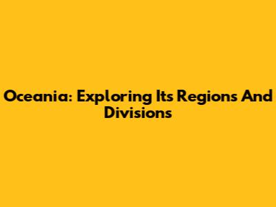 Oceania: Exploring Its Regions And Divisions