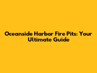 Oceanside Harbor Fire Pits: Your Ultimate Guide