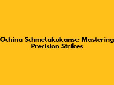 Ochina Schmelakukansc: Mastering Precision Strikes