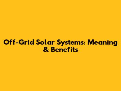 Off-Grid Solar Systems: Meaning & Benefits