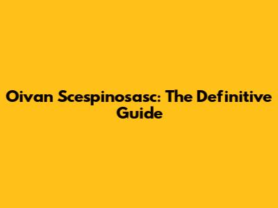 Oivan Scespinosasc: The Definitive Guide