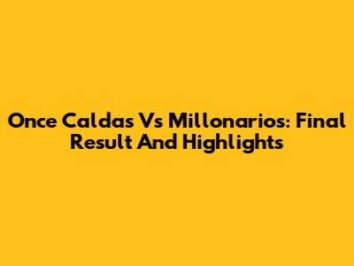 Once Caldas Vs Millonarios: Final Result And Highlights