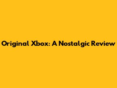 Original Xbox: A Nostalgic Review