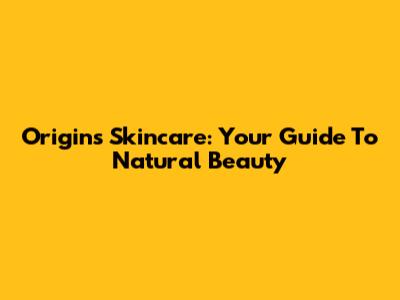 Origins Skincare: Your Guide To Natural Beauty