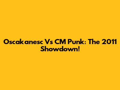 Oscakanesc Vs CM Punk: The 2011 Showdown!