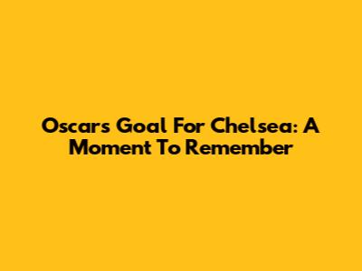 Oscar's Goal For Chelsea: A Moment To Remember
