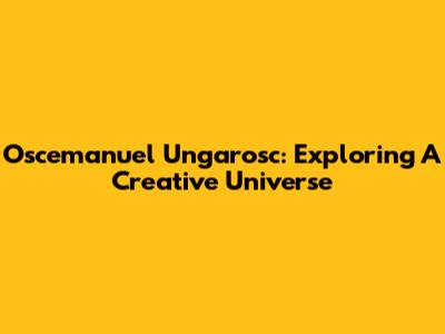 Oscemanuel Ungarosc: Exploring A Creative Universe