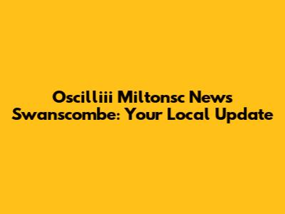 Oscilliii Miltonsc News Swanscombe: Your Local Update
