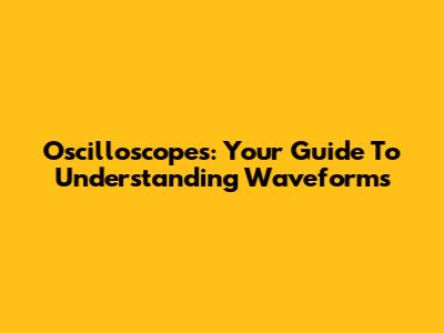 Oscilloscopes: Your Guide To Understanding Waveforms