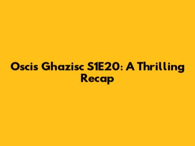 Oscis Ghazisc S1E20: A Thrilling Recap