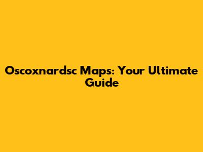 Oscoxnardsc Maps: Your Ultimate Guide