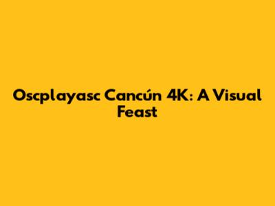 Oscplayasc Cancún 4K: A Visual Feast