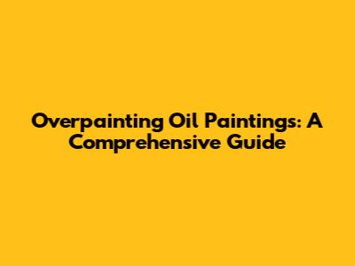 Overpainting Oil Paintings: A Comprehensive Guide