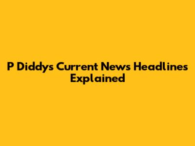 P Diddy's Current News Headlines Explained