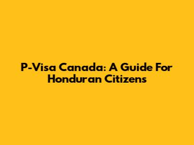 P-Visa Canada: A Guide For Honduran Citizens