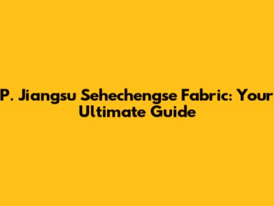 P. Jiangsu Sehechengse Fabric: Your Ultimate Guide