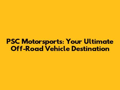 PSC Motorsports: Your Ultimate Off-Road Vehicle Destination