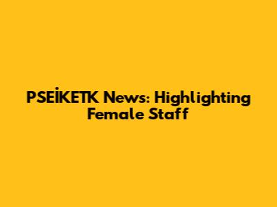 PSEİKETK News: Highlighting Female Staff