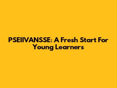 PSEIIVANSSE: A Fresh Start For Young Learners