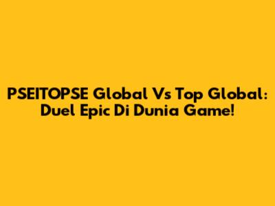 PSEITOPSE Global Vs Top Global: Duel Epic Di Dunia Game!