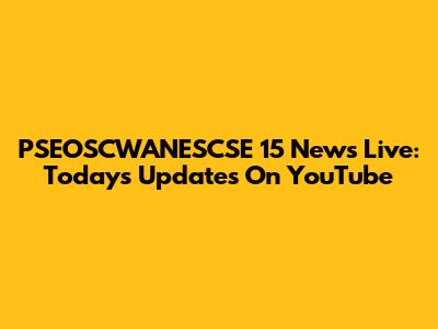 PSEOSCWANESCSE 15 News Live: Today's Updates On YouTube