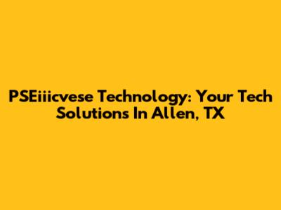 PSEiiicvese Technology: Your Tech Solutions In Allen, TX