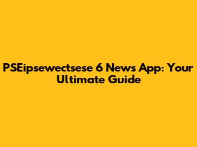 PSEipsewectsese 6 News App: Your Ultimate Guide