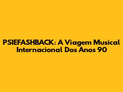 PSIEFASHBACK: A Viagem Musical Internacional Dos Anos 90