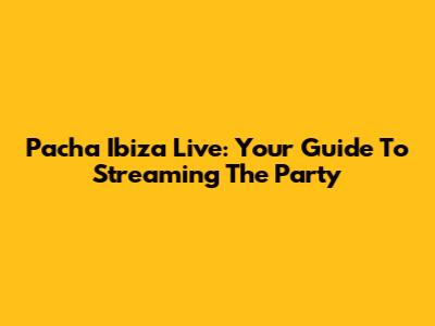 Pacha Ibiza Live: Your Guide To Streaming The Party