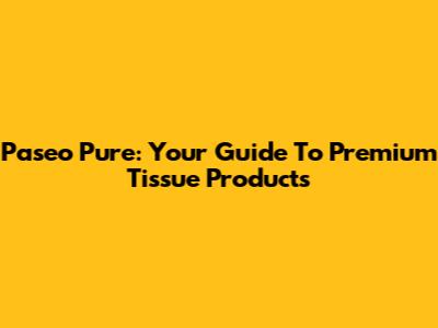 Paseo Pure: Your Guide To Premium Tissue Products