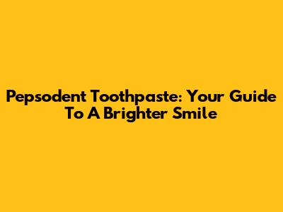Pepsodent Toothpaste: Your Guide To A Brighter Smile