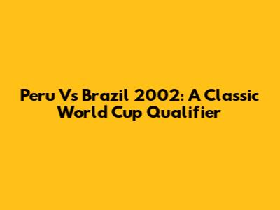 Peru Vs Brazil 2002: A Classic World Cup Qualifier