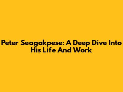Peter Seagakpese: A Deep Dive Into His Life And Work