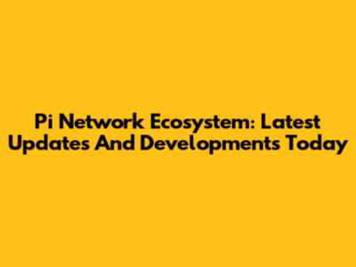 Pi Network Ecosystem: Latest Updates And Developments Today
