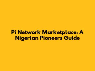 Pi Network Marketplace: A Nigerian Pioneer's Guide