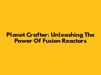 Planet Crafter: Unleashing The Power Of Fusion Reactors
