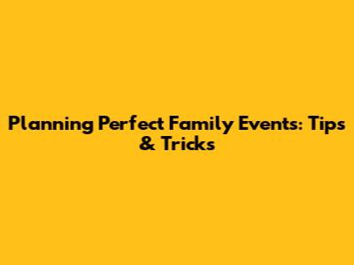 Planning Perfect Family Events: Tips & Tricks