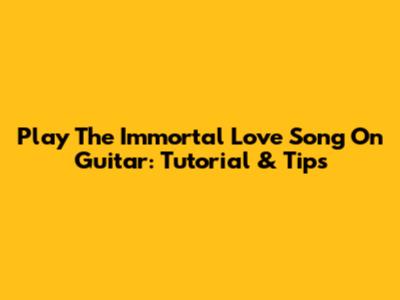 Play The Immortal Love Song On Guitar: Tutorial & Tips