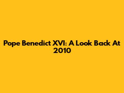 Pope Benedict XVI: A Look Back At 2010