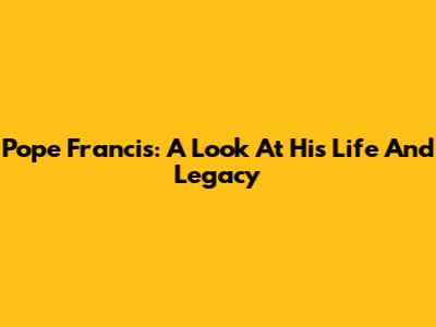 Pope Francis: A Look At His Life And Legacy