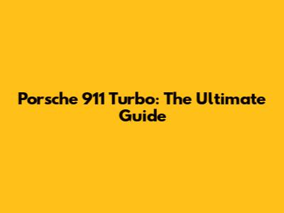 Porsche 911 Turbo: The Ultimate Guide