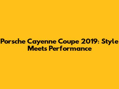 Porsche Cayenne Coupe 2019: Style Meets Performance