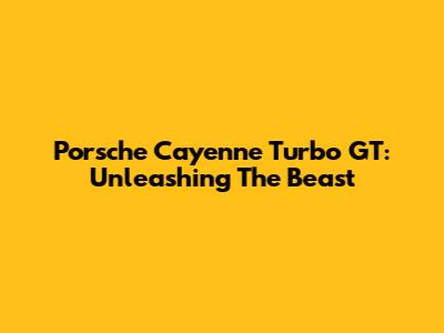 Porsche Cayenne Turbo GT: Unleashing The Beast