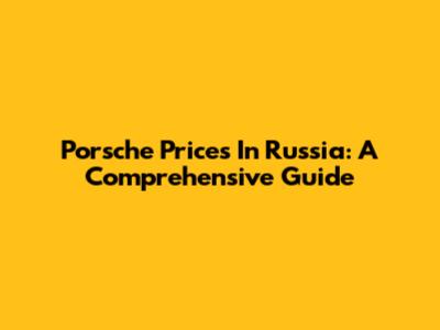 Porsche Prices In Russia: A Comprehensive Guide