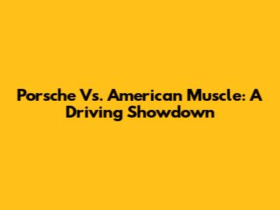 Porsche Vs. American Muscle: A Driving Showdown